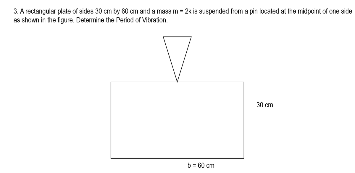 3. A rectangular plate of sides 30 cm by 60 cm and a mass m = 2k is suspended from a pin located at the midpoint of one side
as shown in the figure. Determine the Period of Vibration.
b = 60 cm
30 cm