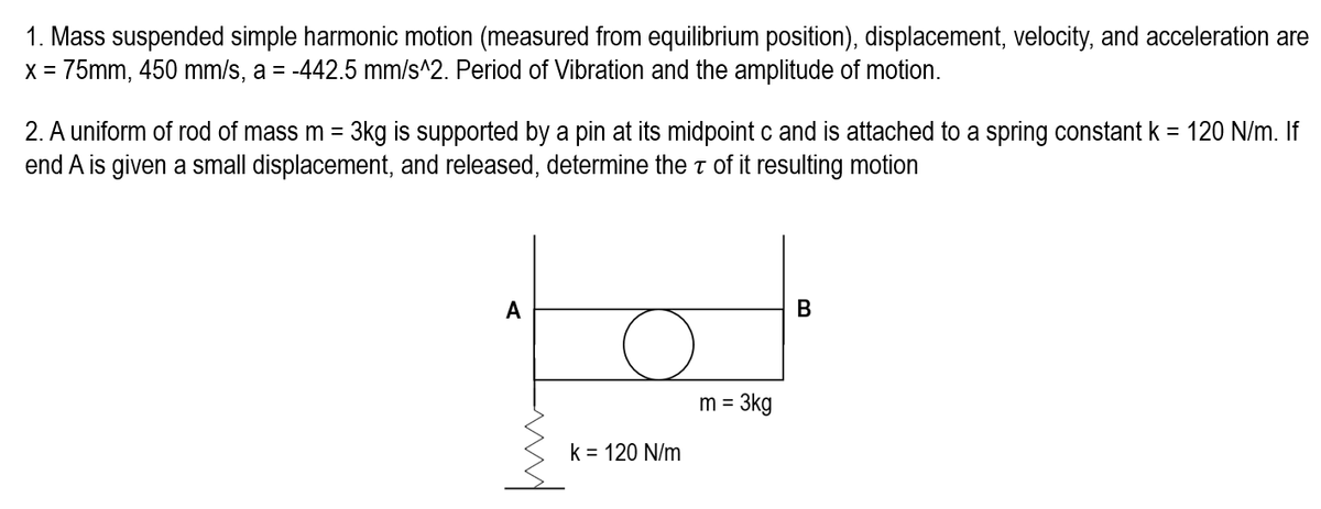 1. Mass suspended simple harmonic motion (measured from equilibrium position), displacement, velocity, and acceleration are
x = 75mm, 450 mm/s, a = -442.5 mm/s^2. Period of Vibration and the amplitude of motion.
2. A uniform of rod of mass m = 3kg is supported by a pin at its midpoint c and is attached to a spring constant k = 120 N/m. If
end A is given a small displacement, and released, determine the T of it resulting motion
A
k = 120 N/m
= 3kg
m =
B