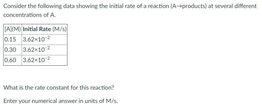 Consider the following data showing the initial rate of a reaction (A→products) at several different
concentrations of A.
[A](M) Initial Rate (M/s)
0.15 3.62x10-2
0.30 3.62x10-2
0.60 3.62x10-2
What is the rate constant for this reaction?
Enter your numerical answer in units of M/s.
