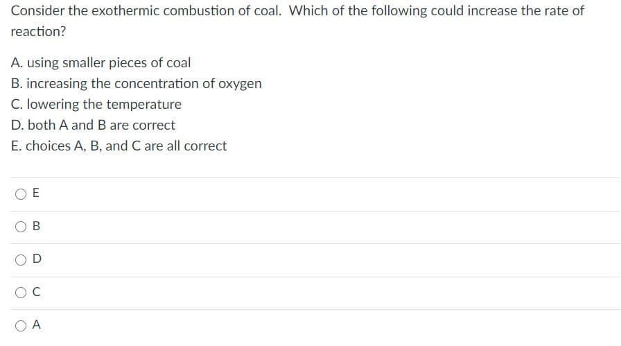 Consider the exothermic combustion of coal. Which of the following could increase the rate of
reaction?
A. using smaller pieces of coal
B. increasing the concentration of oxygen
C. lowering the temperature
D. both A and B are correct
E. choices A, B, and C are all correct
E
C
B.
