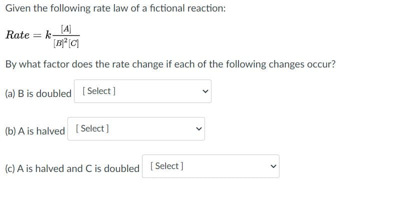 Given the following rate law of a fictional reaction:
[A]
Rate = k-
[B* (C]
By what factor does the rate change if each of the following changes occur?
(a) B is doubled [ Select ]
(b) A is halved [ Select]
(c) A is halved and C is doubled
[Select]
[ Select
>
>
