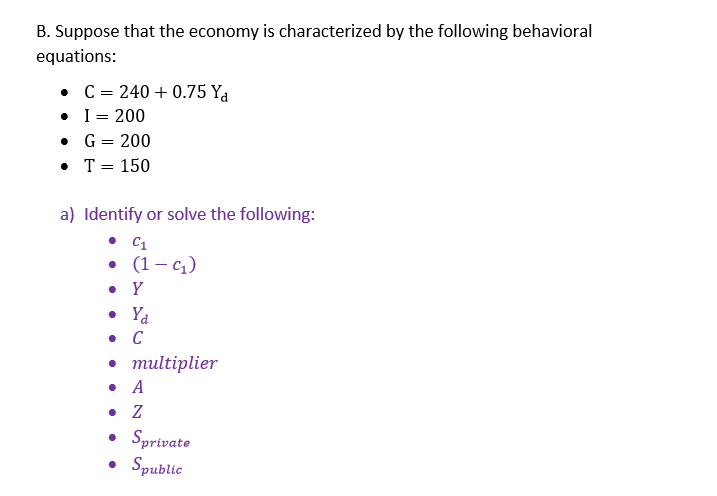 B. Suppose that the economy is characterized by the following behavioral
equations:
C = 240 +0.75 Ya
•
I = 200
•
G = 200
• T = 150
a) Identify or solve the following:
C1
(1-q₁₂)
. Y
. C
• multiplier
. A
. Z
• Sprivate
• Spublic