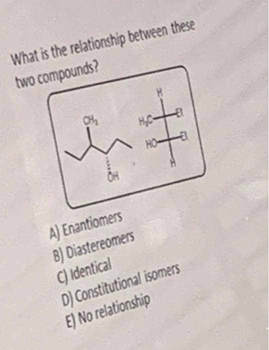 What is the relationship between these
two compounds?
CH
H,C-
HO
Он
A) Enantiomers
B) Diastereomers
C) Identical
D) Constitutional isomers
E) No relationship
