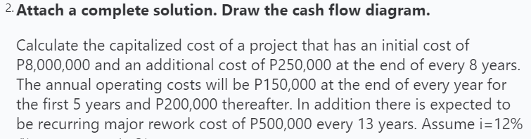 2. Attach a complete solution. Draw the cash flow diagram.
Calculate the capitalized cost of a project that has an initial cost of
P8,000,000 and an additional cost of P250,000 at the end of every 8 years.
The annual operating costs will be P150,000 at the end of every year for
the first 5 years and P200,000 thereafter. In addition there is expected to
be recurring major rework cost of P500,000 every 13 years. Assume i=12%
