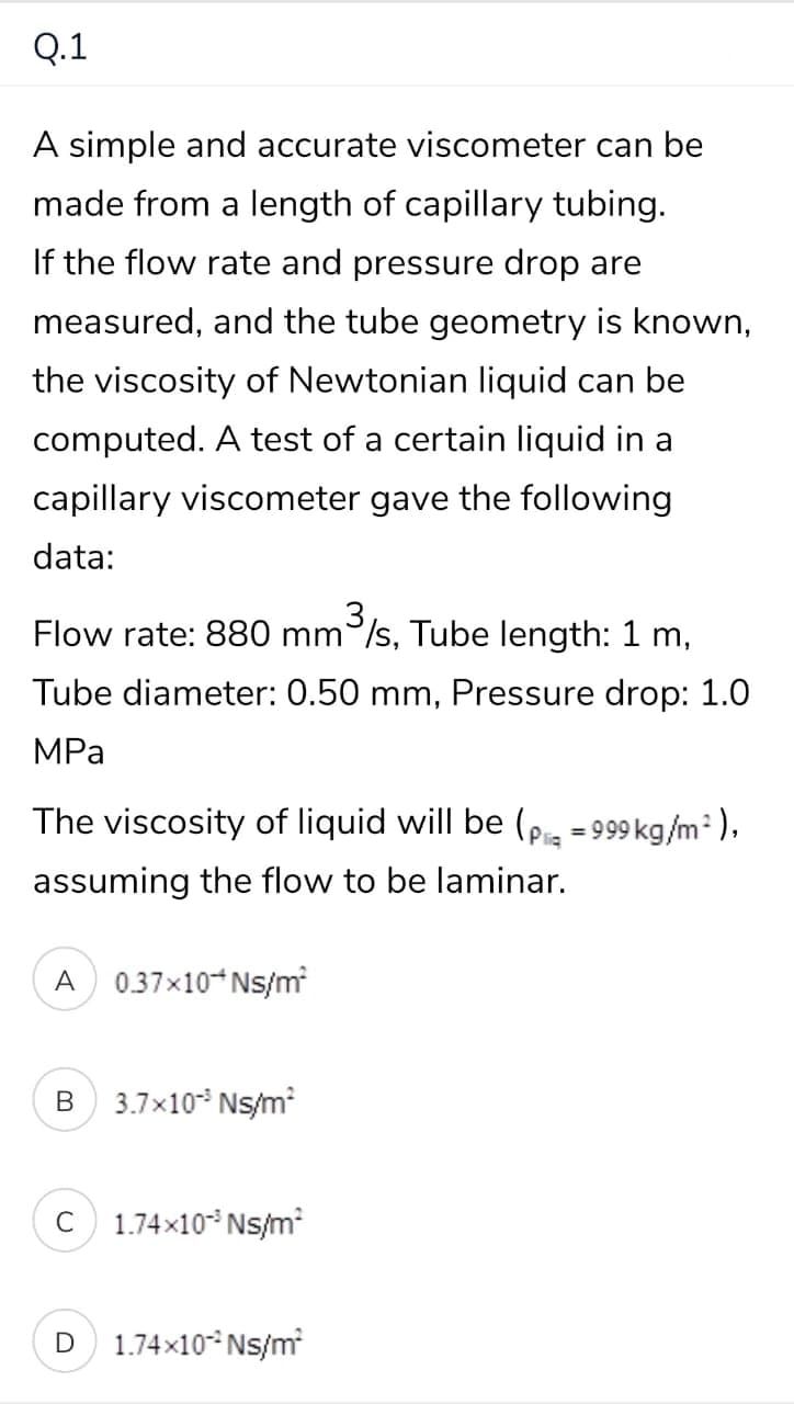 Q.1
A simple and accurate viscometer can be
made from a length of capillary tubing.
If the flow rate and pressure drop are
measured, and the tube geometry is known,
the viscosity of Newtonian liquid can be
computed. A test of a certain liquid in a
capillary viscometer gave the following
data:
Flow rate: 880 mm /s, Tube length: 1 m,
,3,
Tube diameter: 0.50 mm, Pressure drop: 1.0
MPа
The viscosity of liquid will be (pig =999 kg/m:),
assuming the flow to be laminar.
A
0.37x10*Ns/m
В
3.7x10* Ns/m
1.74x10* Ns/m
C
1.74x10* Ns/m
