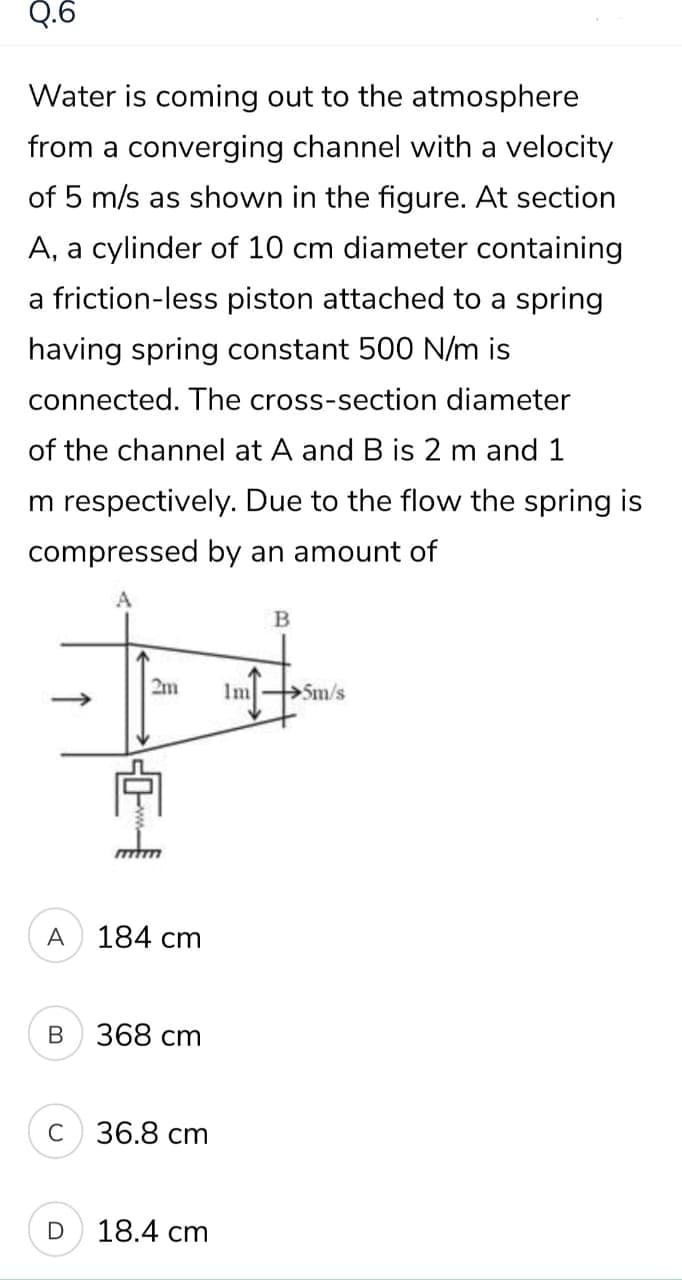 Q.6
Water is coming out to the atmosphere
from a converging channel with a velocity
of 5 m/s as shown in the figure. At section
A, a cylinder of 10 cm diameter containing
a friction-less piston attached to a spring
having spring constant 500 N/m is
connected. The cross-section diameter
of the channel at A and B is 2 m and 1
m respectively. Due to the flow the spring is
compressed by an amount of
2m
Im
5m/s
A
184 cm
368 сm
C
36.8 сm
18.4 cm
