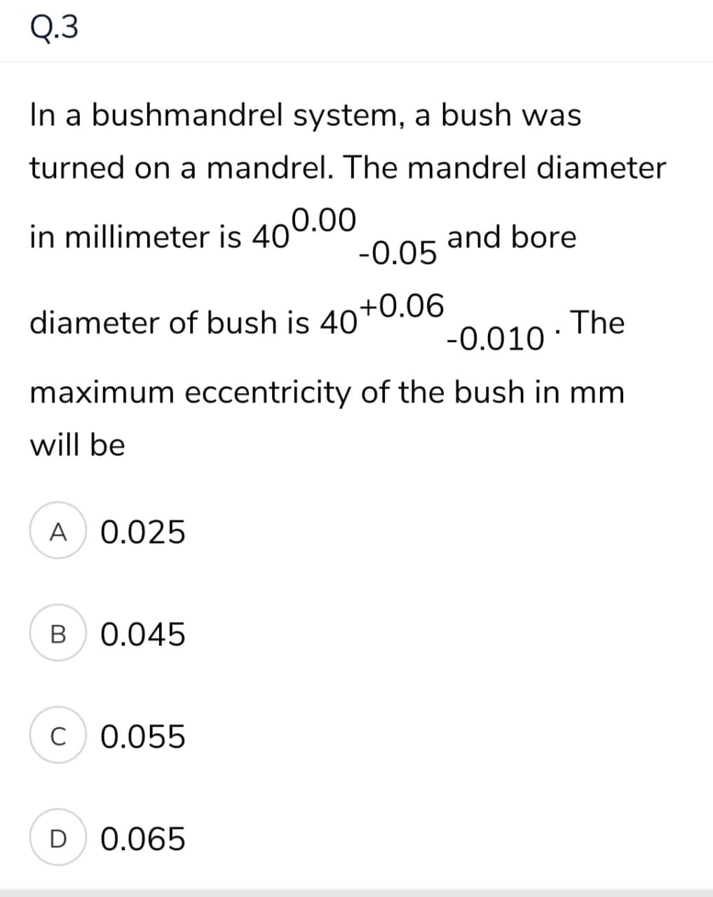 Q.3
In a bushmandrel system, a bush was
turned on a mandrel. The mandrel diameter
in millimeter is 400.00
-0.05
and bore
diameter of bush is 40+0.06
The
-0.010
maximum eccentricity of the bush in mm
will be
A 0.025
0.045
C
0.055
D 0.065
