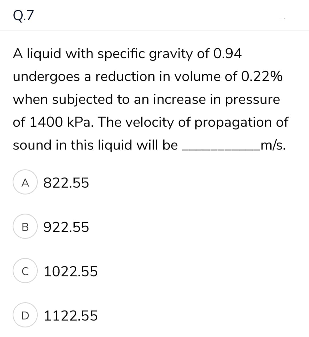 Q.7
A liquid with specific gravity of 0.94
undergoes a reduction in volume of 0.22%
when subjected to an increase in pressure
of 1400 kPa. The velocity of propagation of
sound in this liquid will be
m/s.
A 822.55
В
922.55
C
1022.55
D
1122.55
