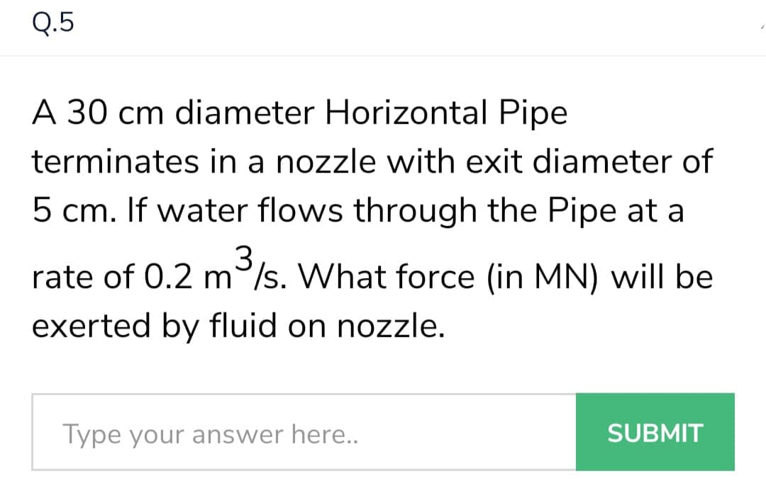 Q.5
A 30 cm diameter Horizontal Pipe
terminates in a nozzle with exit diameter of
5 cm. If water flows through the Pipe at a
3
rate of 0.2 m/s. What force (in MN) will be
exerted by fluid on nozzle.
Type your answer here..
SUBMIT
