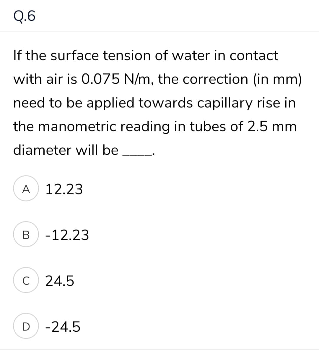 Q.6
If the surface tension of water in contact
with air is 0.075 N/m, the correction (in mm)
need to be applied towards capillary rise in
the manometric reading in tubes of 2.5 mm
diameter will be
A
12.23
В
-12.23
C
24.5
D -24.5
