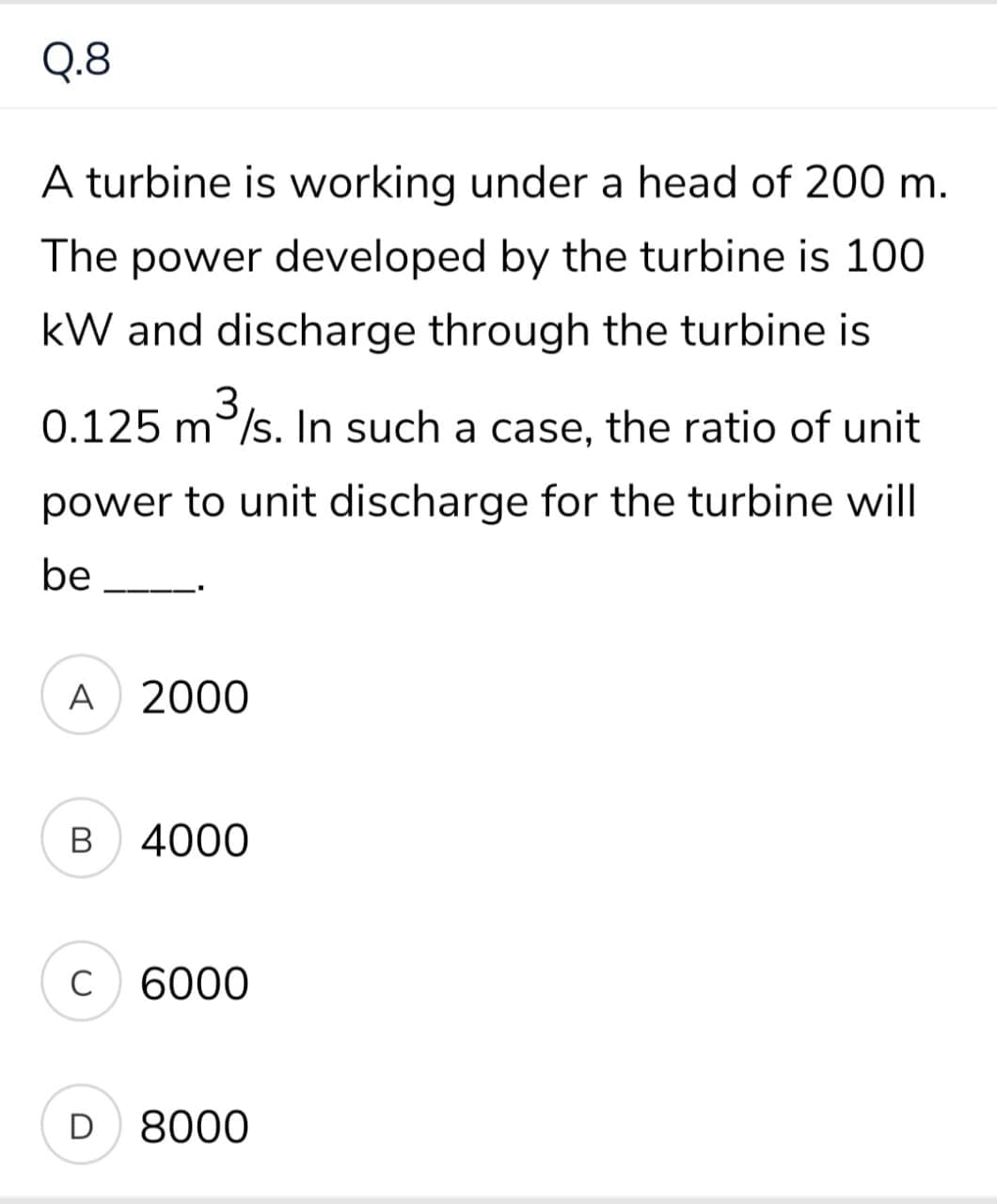 Q.8
A turbine is working under a head of 200 m.
The power developed by the turbine is 100
kW and discharge through the turbine is
0.125 m/s. In such a case, the ratio of unit
power to unit discharge for the turbine will
be
A 2000
в 4000
C 6000
D 8000
