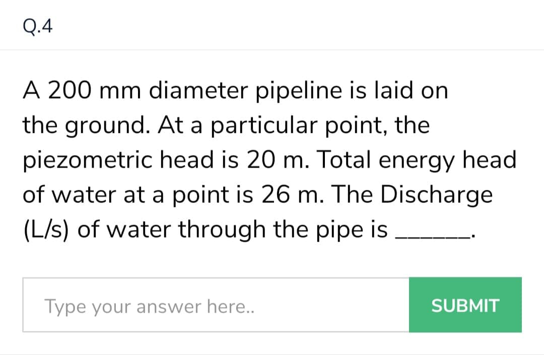Q.4
A 200 mm diameter pipeline is laid on
the ground. At a particular point, the
piezometric head is 20 m. Total energy head
of water at a point is 26 m. The Discharge
(L/s) of water through the pipe is
Type your answer here..
SUBMIT
