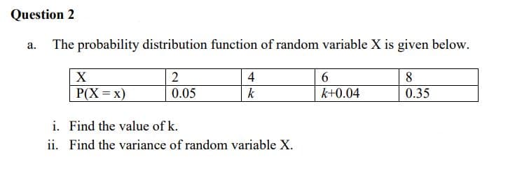 Question 2
a. The probability distribution function of random variable X is given below.
X
4
6.
8
P(X = x)
0.05
k
k+0.04
0.35
i. Find the value of k.
ii. Find the variance of random variable X.
