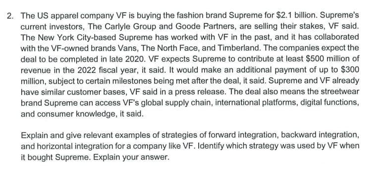 2. The US apparel company VF is buying the fashion brand Supreme for $2.1 billion. Supreme's
current investors, The Carlyle Group and Goode Partners, are selling their stakes, VF said.
The New York City-based Supreme has worked with VF in the past, and it has collaborated
with the VF-owned brands Vans, The North Face, and Timberland. The companies expect the
deal to be completed in late 2020. VF expects Supreme to contribute at least $500 million of
revenue in the 2022 fiscal year, it said. It would make an additional payment of up to $300
million, subject to certain milestones being met after the deal, it said. Supreme and VF already
have similar customer bases, VF said in a press release. The deal also means the streetwear
brand Supreme can access VF's global supply chain, international platforms, digital functions,
and consumer knowledge, it said.
Explain and give relevant examples of strategies of forward integration, backward integration,
and horizontal integration for a company like VF. Identify which strategy was used by VF when
it bought Supreme. Explain your answer.
