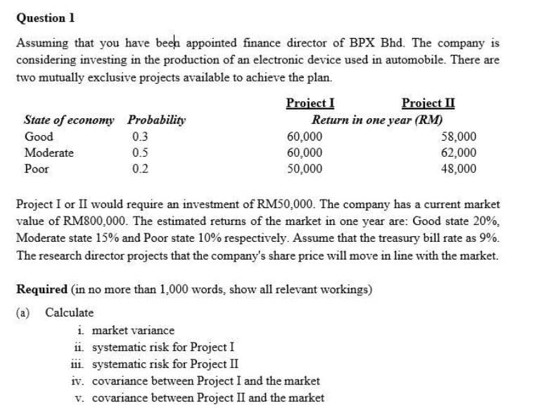 Question 1
Assuming that you have beeh appointed finance director of BPX Bhd. The company is
considering investing in the production of an electronic device used in automobile. There are
two mutually exclusive projects available to achieve the plan.
Project I
Return in one year (RM)
60,000
60,000
Project II
State of economy Probability
Good
0.3
58,000
62,000
Moderate
0.5
Poor
0.2
50,000
48,000
Project I or II would require an investment of RM50,000. The company has a current market
value of RM800,000. The estimated returns of the market in one year are: Good state 20%,
Moderate state 15% and Poor state 10% respectively. Assume that the treasury bill rate as 9%.
The research director projects that the company's share price will move in line with the market.
Required (in no more than 1,000 words, show all relevant workings)
(a) Calculate
i market variance
ii. systematic risk for Project I
iii. systematic risk for Project II
iv. covariance between Project I and the market
v. covariance between Project II and the market
