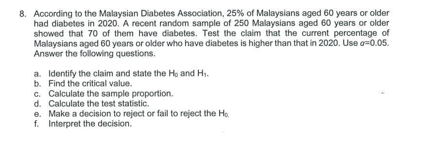8. According to the Malaysian Diabetes Association, 25% of Malaysians aged 60 years or older
had diabetes in 2020. A recent random sample of 250 Malaysians aged 60 years or older
showed that 70 of them have diabetes. Test the claim that the current percentage of
Malaysians aged 60 years or older who have diabetes is higher than that in 2020. Use a=0.05.
Answer the following questions.
a. Identify the claim and state the Ho and H1.
b. Find the critical value.
c. Calculate the sample proportion.
d. Calculate the test statistic.
e. Make a decision to reject or fail to reject the Ho.
f. Interpret the decision.
