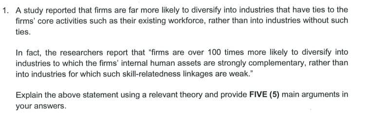 1. A study reported that firms are far more likely to diversify into industries that have ties to the
firms' core activities such as their existing workforce, rather than into industries without such
ties.
In fact, the researchers report that "firms are over 100 times more likely to diversify into
industries to which the firms' internal human assets are strongly complementary, rather than
into industries for which such skill-relatedness linkages are weak."
Explain the above statement using a relevant theory and provide FIVE (5) main arguments in
your answers.
