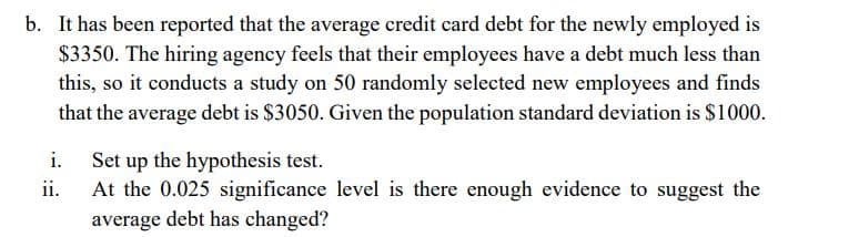 b. It has been reported that the average credit card debt for the newly employed is
$3350. The hiring agency feels that their employees have a debt much less than
this, so it conducts a study on 50 randomly selected new employees and finds
that the average debt is $3050. Given the population standard deviation is $1000.
i. Set up the hypothesis test.
At the 0.025 significance level is there enough evidence to suggest the
average debt has changed?
ii.
