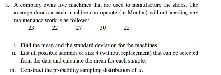 a. A company owns five machines that are used to manufacture the shoes. The
average duration each machine can operate (in Months) without needing any
maintenance work is as follows:
23
22
27
30
22
i. Find the mean and the standard deviation for the machines.
ii. List all possible samples of size 4 (without replacement) that can be selected
from the data and calculate the mean for each sample.
iii. Construct the probability sampling distribution of x.
