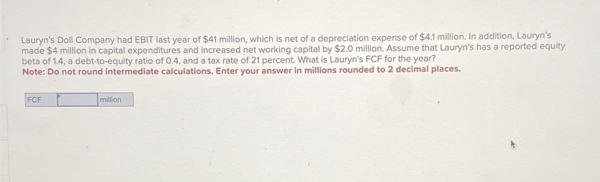 Lauryn's Doll Company had EBIT last year of $41 million, which is net of a depreciation expense of $4.1 million. In addition, Lauryn's
made $4 million in capital expenditures and increased net working capital by $2.0 million. Assume that Lauryn's has a reported equity
beta of 1.4, a debt-to-equity ratio of 0.4, and a tax rate of 21 percent. What is Lauryn's FCF for the year?
Note: Do not round intermediate calculations. Enter your answer in millions rounded to 2 decimal places.
FCF
million