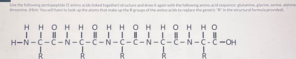 Use the following pentapeptide (5 amino acids linked together) structure and draw it again with the following amino acid sequence: glutamine, glycine, serine, alanine
threonine. (Hint: You will have to look up the atoms that make up the R groups of the amino acids to replace the generic "R" in the structural formula provided).
HH OHH OHH OHH OH HO
| | || | | || | |||| | || | | ||
H-N-C-C-N-C-C-N-C-C-N-C-C-N-C-C-OH
R
R
R
R
I
R