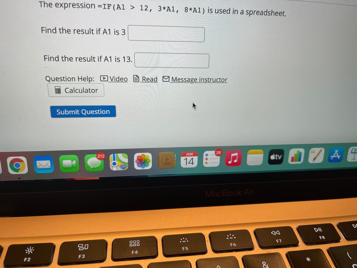 The expression =IF (Al > 12, 3*Al, 8*Al) is used in a spreadsheet.
Find the result if A1 is 3
Find the result if A1 is 13.
Question Help: DVideo
I Calculator
Read Message instructor
Submit Question
26
212
JUN
étv
14
MacBook Air
000
F8
F7
80
F6
F5
F4
F3
F2
