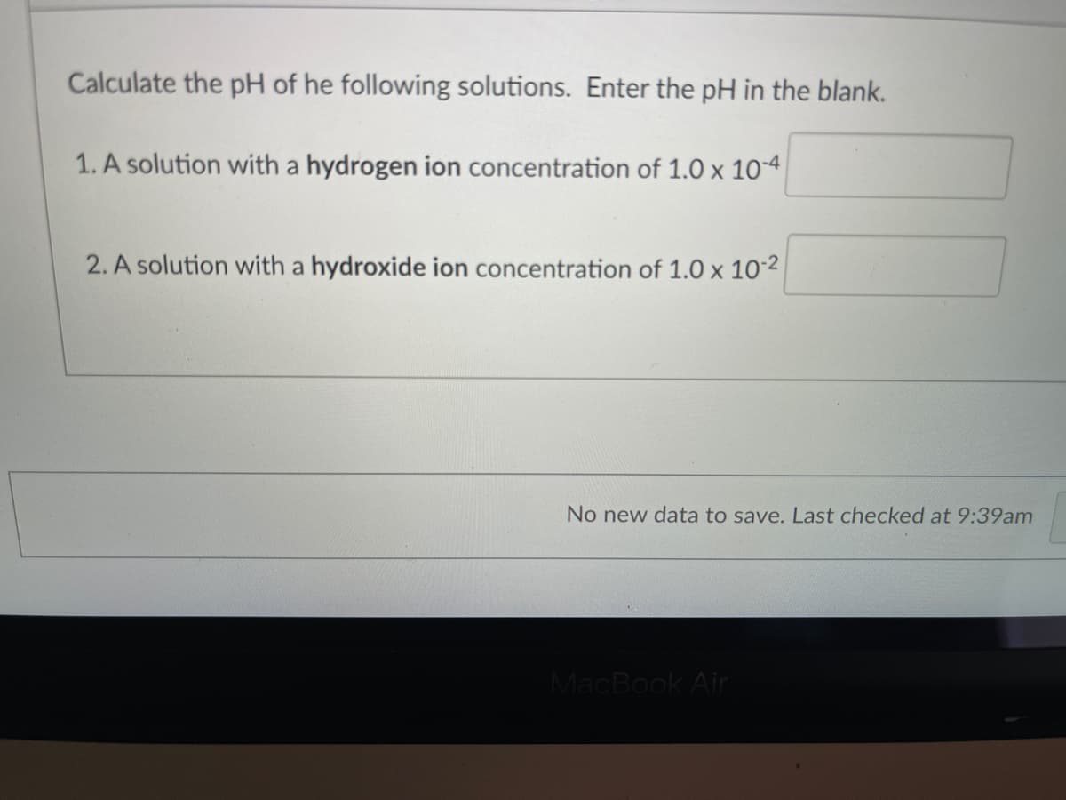 Calculate the pH of he following solutions. Enter the pH in the blank.
1. A solution with a hydrogen ion concentration of 1.0 x 10-4
2. A solution with a hydroxide ion concentration of 1.0 x 102
No new data to save. Last checked at 9:39am
MacBook Air
