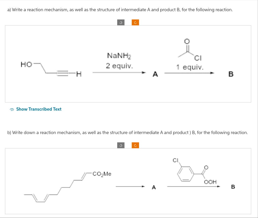 a) Write a reaction mechanism, as well as the structure of intermediate A and product B, for the following reaction.
HO
Show Transcribed Text
NaNH,
2 equiv.
CI
1 equiv.
CO₂Me
B
b) Write down a reaction mechanism, as well as the structure of intermediate A and product) B, for the following reaction.
Dlar.
OOH
B