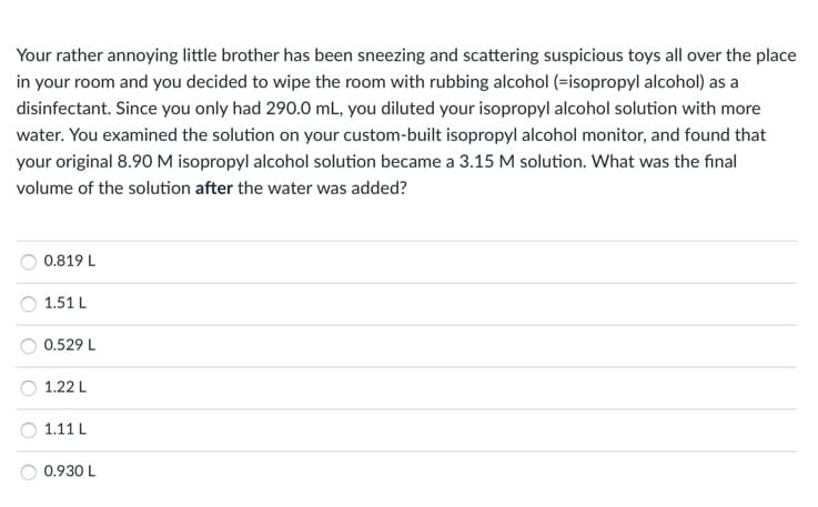 Your rather annoying little brother has been sneezing and scattering suspicious toys all over the place
in your room and you decided to wipe the room with rubbing alcohol (=isopropyl alcohol) as a
disinfectant. Since you only had 290.0 mL, you diluted your isopropyl alcohol solution with more
water. You examined the solution on your custom-built isopropyl alcohol monitor, and found that
your original 8.90 M isopropyl alcohol solution became a 3.15 M solution. What was the final
volume of the solution after the water was added?
0.819 L
1.51 L
0.529 L
1.22 L
1.11 L
0.930 L
