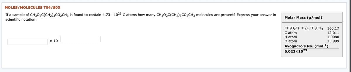 MOLES/MOLECULES T04/S03
If a sample of CH30,C(CH2)3co,CH3 is found to contain 4.73 · 1023 C atoms how many CH30,C(CH,)3CO,CH3 molecules are present? Express your answer in
Molar Mass (g/mol)
scientific notation.
CH302C(CH2)3CO2CH3 160.17
C atom
H atom
O atom
Avogadro's No. (mol-1)
6.022x1023
12.011
1.0080
15.999
x 10
