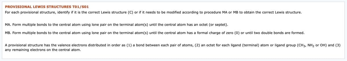 PROVISIONAL LEWIS STRUCTURES T01/S01
For each provisional structure, identify if it is the correct Lewis structure (C) or if it needs to be modified according to procedure MA or MB to obtain the correct Lewis structure.
MA. Form multiple bonds to the central atom using lone pair on the terminal atom(s) until the central atom has an octet (or septet).
MB. Form multiple bonds to the central atom using lone pair on the terminal atom(s) until the central atom has a formal charge of zero (0) or until two double bonds are formed.
A provisional structure has the valence electrons distributed in order as (1) a bond between each pair of atoms, (2) an octet for each ligand (terminal) atom or ligand group (CH3, NH2 or OH) and (3)
any remaining electrons on the central atom.
