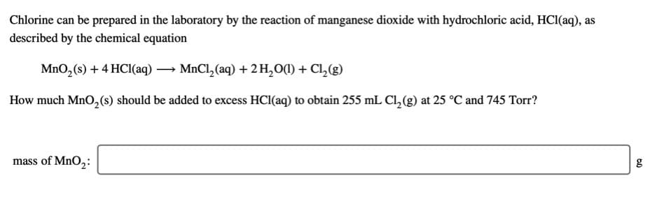 Chlorine can be prepared in the laboratory by the reaction of manganese dioxide with hydrochloric acid, HCl(aq), as
described by the chemical equation
MnO, (s) + 4 HCI(aq) → MnCl, (aq) + 2 H,O(1) + Cl,(g)
How much MnO, (s) should be added to excess HCl(aq) to obtain 255 mL Cl, (g) at 25 °C and 745 Torr?
mass of MnO,:
