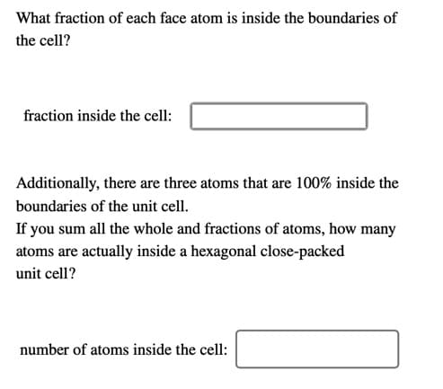 What fraction of each face atom is inside the boundaries of
the cell?
fraction inside the cell:
Additionally, there are three atoms that are 100% inside the
boundaries of the unit cell.
If you sum all the whole and fractions of atoms, how many
atoms are actually inside a hexagonal close-packed
unit cell?
number of atoms inside the cell:

