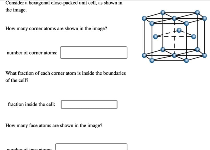 Consider a hexagonal close-packed unit cell, as shown in
the image.
How many corner atoms are shown in the image?
number of corner atoms:
What fraction of each corner atom is inside the boundaries
of the cell?
fraction inside the cell:
How many face atoms are shown in the image?
number of foce otome:
