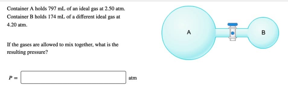 Container A holds 797 mL of an ideal gas at 2.50 atm.
Container B holds 174 mL of a different ideal gas at
4.20 atm.
A
B
If the gases are allowed to mix together, what is the
resulting pressure?
P =
atm
