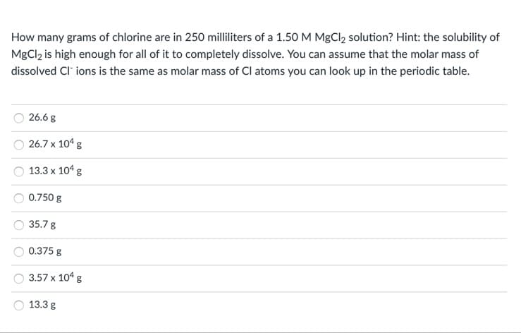 How many grams of chlorine are in 250 milliliters of a 1.50 M MgCl2 solution? Hint: the solubility of
MgCl2 is high enough for all of it to completely dissolve. You can assume that the molar mass of
dissolved Cl ions is the same as molar mass of Cl atoms you can look up in the periodic table.
26.6 g
26.7 x 104 g
13.3 x 104 g
0.750 g
35.7 g
0.375 g
3.57 x 104 g
13.3 g
