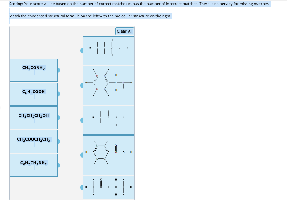 Scoring: Your score will be based on the number of correct matches minus the number of incorrect matches. There is no penalty for missing matches.
Match the condensed structural formula on the left with the molecular structure on the right.
CH3CONH2
C6H₂COOH
CH₂CH₂CH₂OH
CH3COOCH₂CH3
CoHsCH,NH,
H-
H
H
H
H H
H
H
H
Clear All
th
H
=0
H
H
H
H