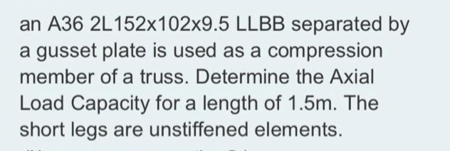 an A36 2L152x102x9.5 LLBB separated by
a gusset plate is used as a compression
member of a truss. Determine the Axial
Load Capacity for a length of 1.5m. The
short legs are unstiffened elements.
