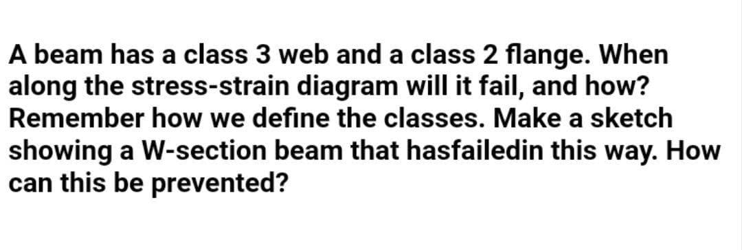 A beam has a class 3 web and a class 2 flange. When
along the stress-strain diagram will it fail, and how?
Remember how we define the classes. Make a sketch
showing a W-section beam that hasfailedin this way. How
can this be prevented?

