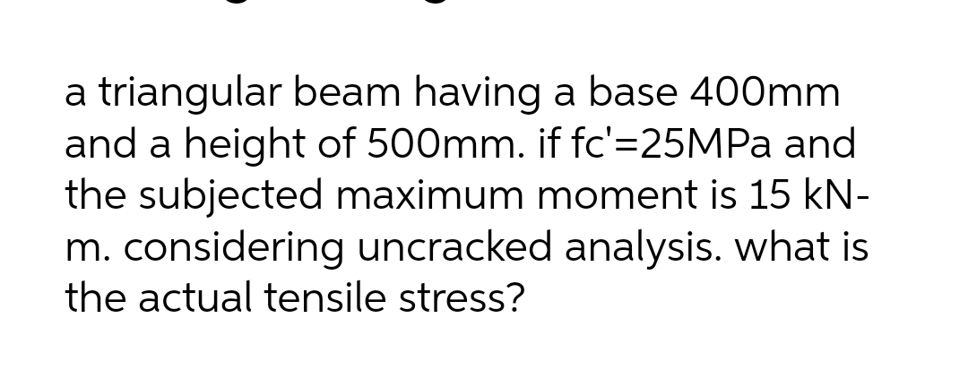 a triangular beam having a base 400mm
and a height of 500mm. if fc'=25MPA and
the subjected maximum moment is 15 kN-
m. considering uncracked analysis. what is
the actual tensile stress?
