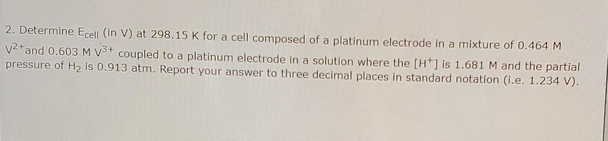 2. Determine Ecell (in V) at 298.15 K for a cell composed of a platinum electrode in a mixture of 0.464 M
V2tand 0.603 M V3+ coupled to a platinum electrode in a solution where the [Ht] is 1.681 M and the partial
pressure of H2 is 0.913 atm. Report your answer to three decimal places in standard notation (i.e. 1.234 V).
