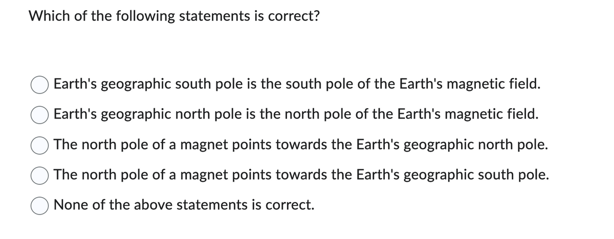 Which of the following statements is correct?
Earth's geographic south pole is the south pole of the Earth's magnetic field.
Earth's geographic north pole is the north pole of the Earth's magnetic field.
The north pole of a magnet points towards the Earth's geographic north pole.
The north pole of a magnet points towards the Earth's geographic south pole.
None of the above statements is correct.
