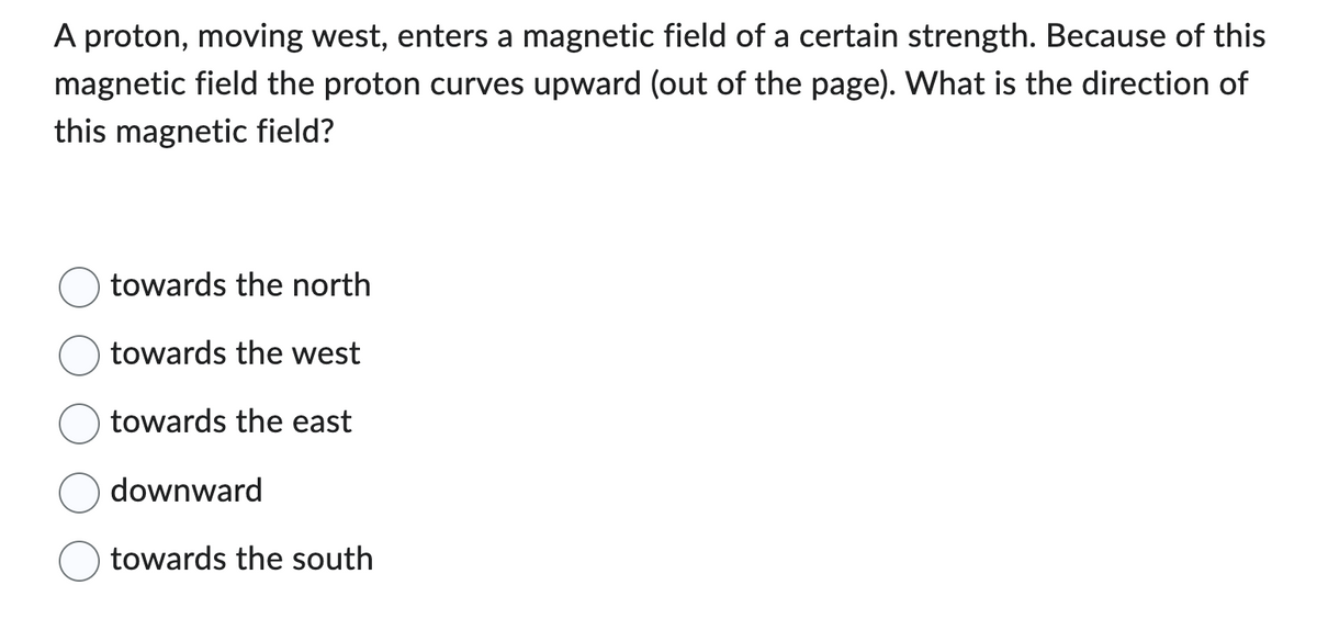 A proton, moving west, enters a magnetic field of a certain strength. Because of this
magnetic field the proton curves upward (out of the page). What is the direction of
this magnetic field?
towards the north
towards the west
towards the east
downward
towards the south