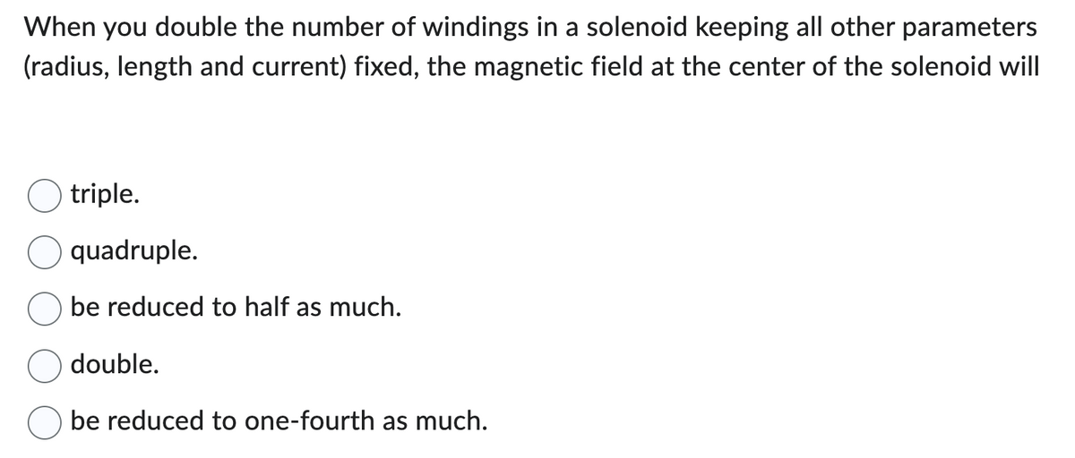 When you double the number of windings in a solenoid keeping all other parameters
(radius, length and current) fixed, the magnetic field at the center of the solenoid will
triple.
quadruple.
be reduced to half as much.
double.
be reduced to one-fourth as much.