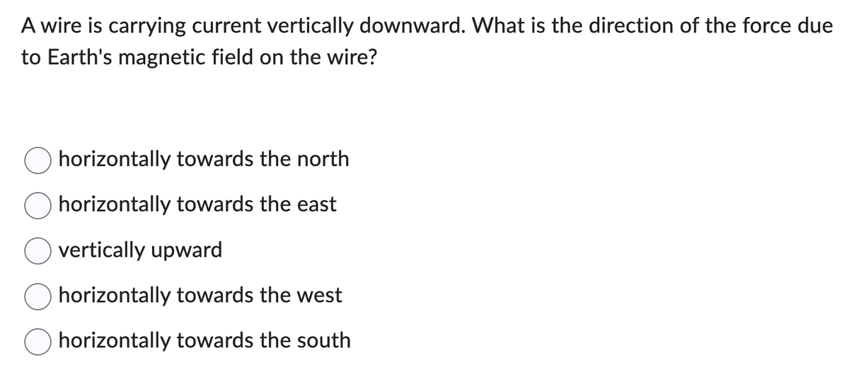 A wire is carrying current vertically downward. What is the direction of the force due
to Earth's magnetic field on the wire?
horizontally towards the north
horizontally towards the east
vertically upward
horizontally towards the west
horizontally towards the south