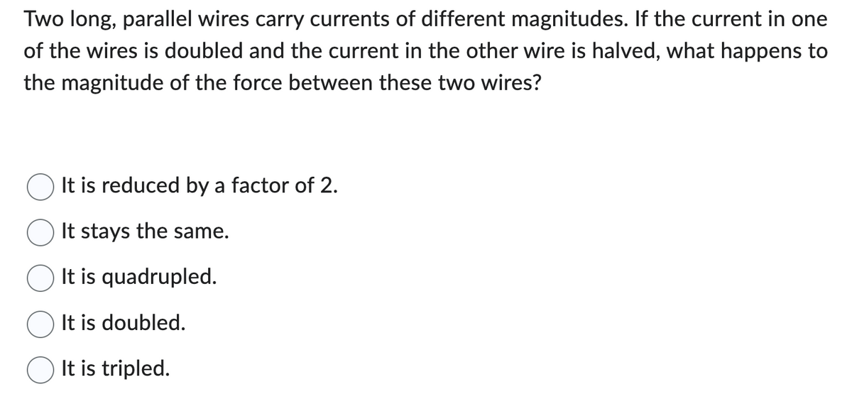 Two long, parallel wires carry currents of different magnitudes. If the current in one
of the wires is doubled and the current in the other wire is halved, what happens to
the magnitude of the force between these two wires?
It is reduced by a factor of 2.
It stays the same.
It is quadrupled.
It is doubled.
It is tripled.