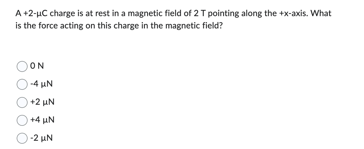 A +2-µC charge is at rest in a magnetic field of 2 T pointing along the +x-axis. What
is the force acting on this charge in the magnetic field?
ΟΝ
-4 uN
+2 UN
+4 MN
-2 UN