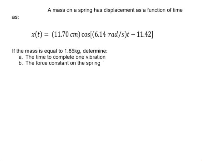 A mass on a spring has displacement as a function of time
as:
x(t) = (11.70 cm) cos[(6.14 rad/s)t – 11.42]
If the mass is equal to 1.85kg, determine:
a. The time to complete one vibration
b. The force constant on the spring

