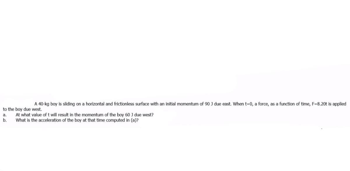 A 40-kg boy is sliding on a horizontal and frictionless surface with an initial momentum of 90 J due east. When t=0, a force, as a function of time, F=8.20t is applied
to the boy due west.
At what value of t will result in the momentum of the boy 60 J due west?
What is the acceleration of the boy at that time computed in (a)?
а.
b.
