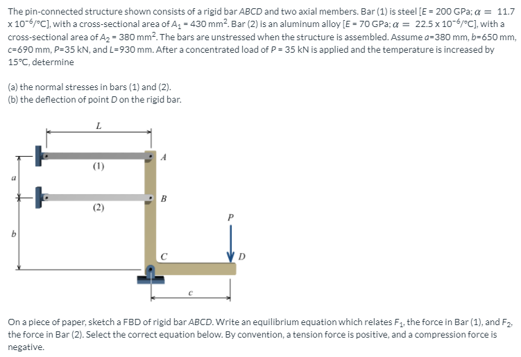 The pin-connected structure shown consists of a rigid bar ABCD and two axial members. Bar (1) is steel [E = 200 GPa; a = 11.7
x 10-6/°C], with a cross-sectional area of A, = 430 mm?. Bar (2) is an aluminum alloy [E = 70 GPa; a = 22.5 x 10-6/°C], with a
cross-sectional area of A2 = 380 mm2. The bars are unstressed when the structure is assembled. Assume a=380 mm, b=650 mm,
c=690 mm, P=35 kN, and L=930 mm. After a concentrated load of P = 35 kN is applied and the temperature is increased by
15°C, determine
(a) the normal stresses in bars (1) and (2).
(b) the deflection of point D on the rigid bar.
L
(1)
B
On a piece of paper, sketch a FBD of rigid bar ABCD. Write an equilibrium equation which relates F1. the force in Bar (1), and F2.
the force in Bar (2). Select the correct equation below. By convention, a tension force is positive, and a compression force is
negative.
